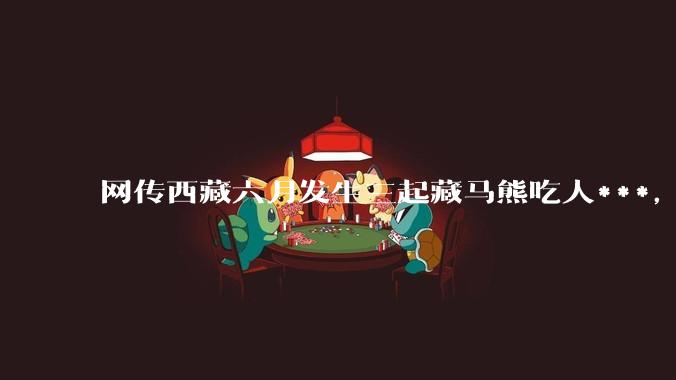 网传西藏六月发生三起藏马熊吃人***，藏马熊真的这么可怕吗？